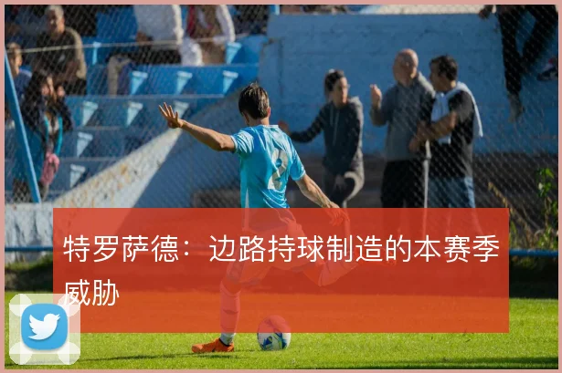 特罗萨德:边路持球制造的本赛季威胁