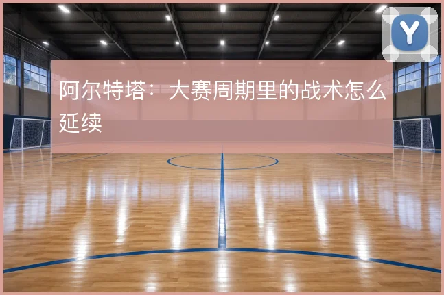 阿尔特塔：大赛周期里的战术怎么延续