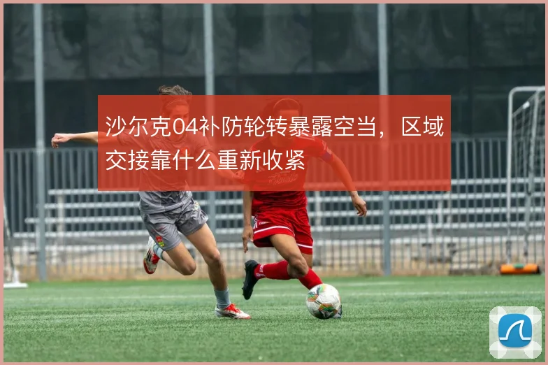 沙尔克04补防轮转暴露空当，区域交接靠什么重新收紧