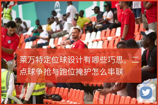 莱万特定位球设计有哪些巧思,二点球争抢与跑位掩护怎么串联