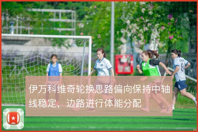 伊万科维奇轮换思路偏向保持中轴线稳定，边路进行体能分配