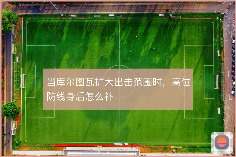 当库尔图瓦扩大出击范围时,高位防线身后怎么补