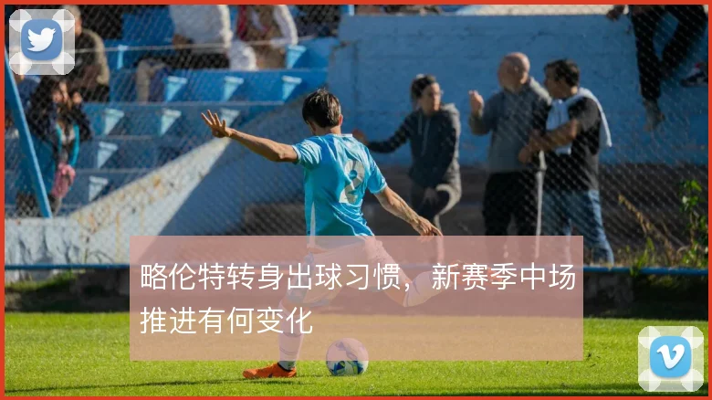 略伦特转身出球习惯,新赛季中场推进有何变化