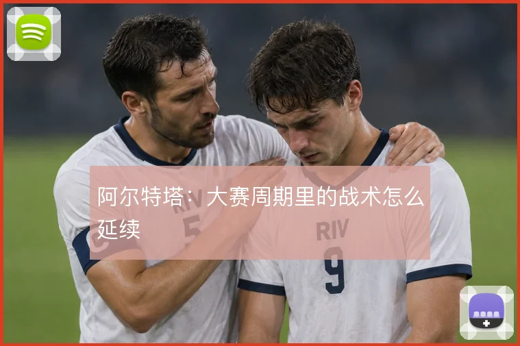 阿尔特塔：大赛周期里的战术怎么延续