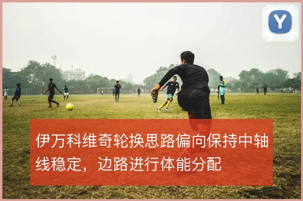 伊万科维奇轮换思路偏向保持中轴线稳定，边路进行体能分配