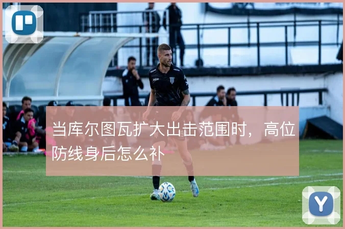 当库尔图瓦扩大出击范围时,高位防线身后怎么补