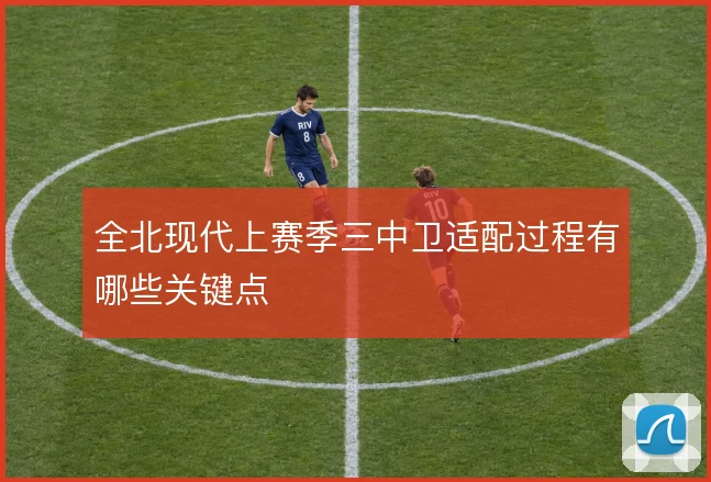 全北现代上赛季三中卫适配过程有哪些关键点