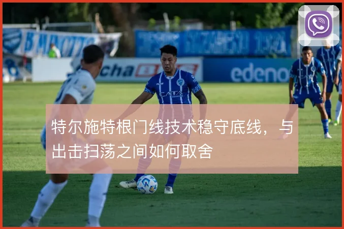 特尔施特根门线技术稳守底线,与出击扫荡之间如何取舍