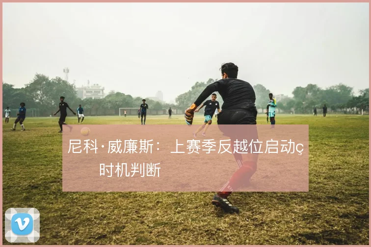 尼科·威廉斯:上赛季反越位启动的时机判断