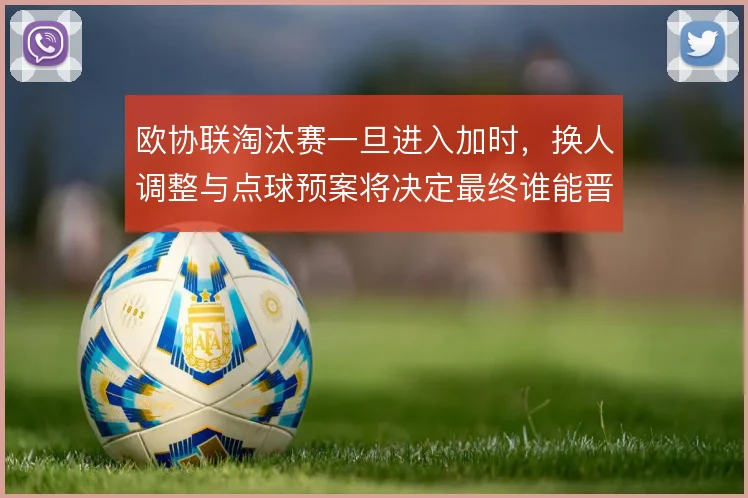 欧协联淘汰赛一旦进入加时，换人调整与点球预案将决定最终谁能晋级